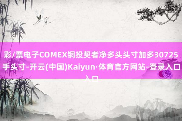 彩/票电子COMEX铜投契者净多头头寸加多30725手头寸-开云(中国)Kaiyun·体育官方网站-登录入口