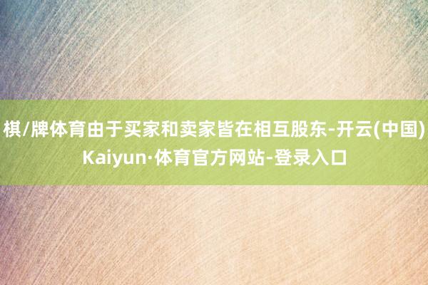 棋/牌体育由于买家和卖家皆在相互股东-开云(中国)Kaiyun·体育官方网站-登录入口