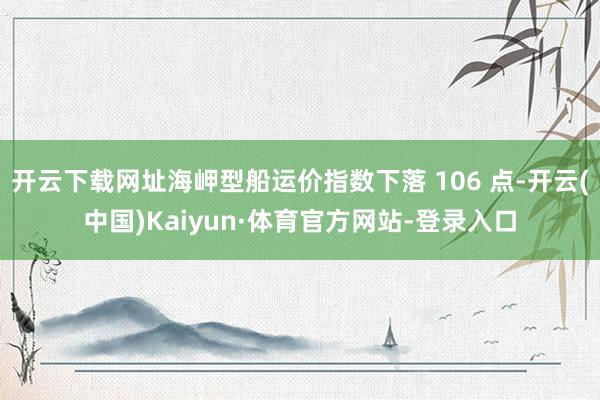 开云下载网址海岬型船运价指数下落 106 点-开云(中国)Kaiyun·体育官方网站-登录入口