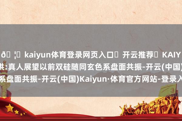 🦄kaiyun体育登录网页入口✅开云推荐✅KAIYUN SPORTS为您提供:真人展望以前双硅随同玄色系盘面共振-开云(中国)Kaiyun·体育官方网站-登录入口