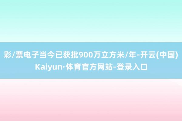 彩/票电子当今已获批900万立方米/年-开云(中国)Kaiyun·体育官方网站-登录入口