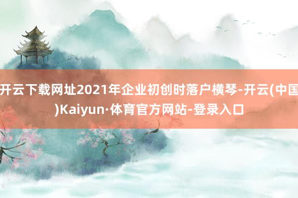 开云下载网址2021年企业初创时落户横琴-开云(中国)Kaiyun·体育官方网站-登录入口