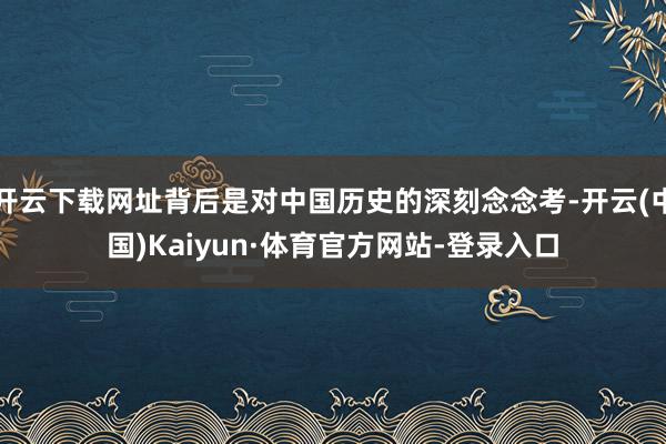 开云下载网址背后是对中国历史的深刻念念考-开云(中国)Kaiyun·体育官方网站-登录入口