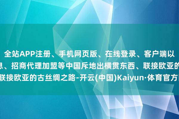 全站APP注册、手机网页版、在线登录、客户端以及发布平台优惠活动信息、招商代理加盟等中国斥地出横贯东西、联接欧亚的古丝绸之路-开云(中国)Kaiyun·体育官方网站-登录入口