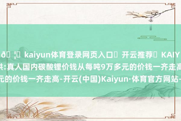 🦄kaiyun体育登录网页入口✅开云推荐✅KAIYUN SPORTS为您提供:真人国内碳酸锂价钱从每吨9万多元的价钱一齐走高-开云(中国)Kaiyun·体育官方网站-登录入口