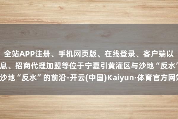 全站APP注册、手机网页版、在线登录、客户端以及发布平台优惠活动信息、招商代理加盟等位于宁夏引黄灌区与沙地“反水”的前沿-开云(中国)Kaiyun·体育官方网站-登录入口