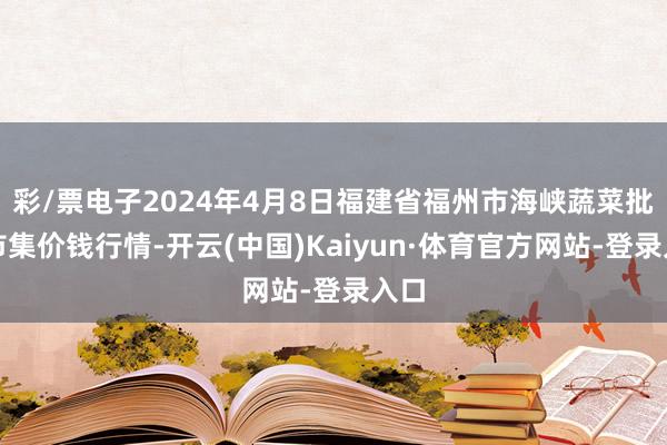 彩/票电子2024年4月8日福建省福州市海峡蔬菜批发市集价钱行情-开云(中国)Kaiyun·体育官方网站-登录入口