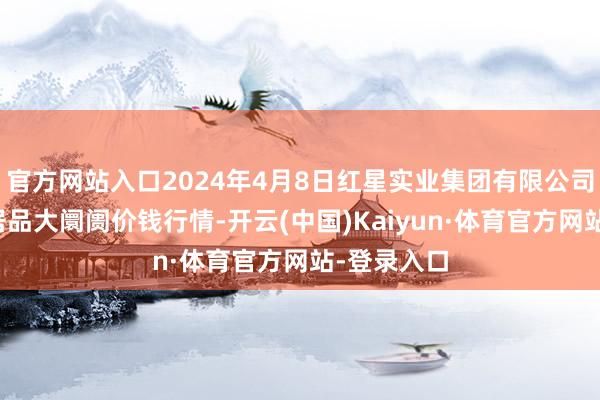 官方网站入口2024年4月8日红星实业集团有限公司红星农副居品大阛阓价钱行情-开云(中国)Kaiyun·体育官方网站-登录入口