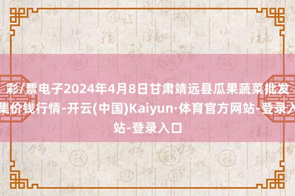 彩/票电子2024年4月8日甘肃靖远县瓜果蔬菜批发市集价钱行情-开云(中国)Kaiyun·体育官方网站-登录入口