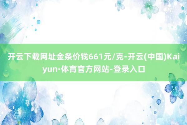 开云下载网址金条价钱661元/克-开云(中国)Kaiyun·体育官方网站-登录入口