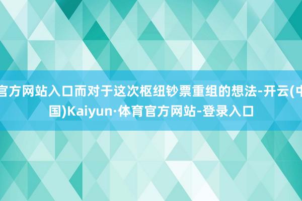 官方网站入口而对于这次枢纽钞票重组的想法-开云(中国)Kaiyun·体育官方网站-登录入口