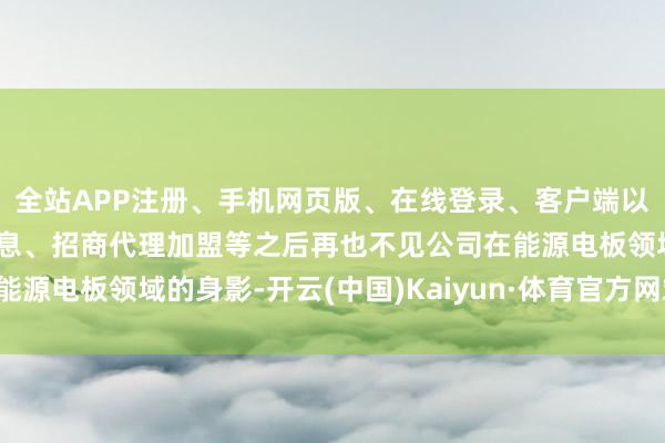 全站APP注册、手机网页版、在线登录、客户端以及发布平台优惠活动信息、招商代理加盟等之后再也不见公司在能源电板领域的身影-开云(中国)Kaiyun·体育官方网站-登录入口