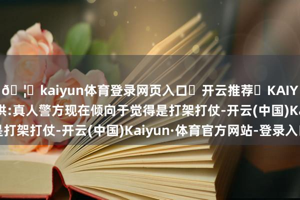 🦄kaiyun体育登录网页入口✅开云推荐✅KAIYUN SPORTS为您提供:真人警方现在倾向于觉得是打架打仗-开云(中国)Kaiyun·体育官方网站-登录入口