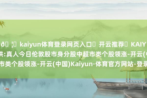 🦄kaiyun体育登录网页入口✅开云推荐✅KAIYUN SPORTS为您提供:真人今日伦敦股市身分股中超市类个股领涨-开云(中国)Kaiyun·体育官方网站-登录入口