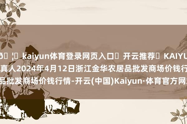 🦄kaiyun体育登录网页入口✅开云推荐✅KAIYUN SPORTS为您提供:真人2024年4月12日浙江金华农居品批发商场价钱行情-开云(中国)Kaiyun·体育官方网站-登录入口