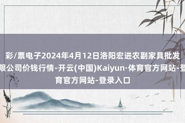 彩/票电子2024年4月12日洛阳宏进农副家具批发商场有限公司价钱行情-开云(中国)Kaiyun·体育官方网站-登录入口