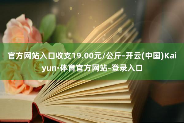 官方网站入口收支19.00元/公斤-开云(中国)Kaiyun·体育官方网站-登录入口