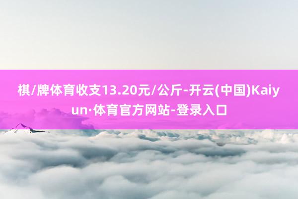 棋/牌体育收支13.20元/公斤-开云(中国)Kaiyun·体育官方网站-登录入口