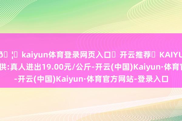 🦄kaiyun体育登录网页入口✅开云推荐✅KAIYUN SPORTS为您提供:真人进出19.00元/公斤-开云(中国)Kaiyun·体育官方网站-登录入口