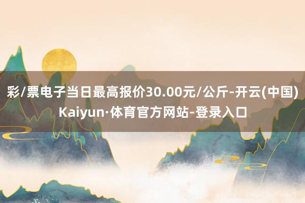 彩/票电子当日最高报价30.00元/公斤-开云(中国)Kaiyun·体育官方网站-登录入口