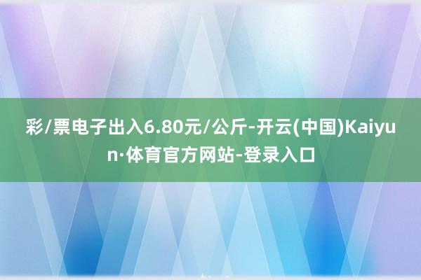 彩/票电子出入6.80元/公斤-开云(中国)Kaiyun·体育官方网站-登录入口