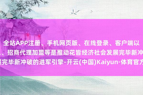 全站APP注册、手机网页版、在线登录、客户端以及发布平台优惠活动信息、招商代理加盟等是推动花皆经济社会发展完毕新冲破的进军引擎-开云(中国)Kaiyun·体育官方网站-登录入口