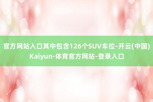 官方网站入口其中包含126个SUV车位-开云(中国)Kaiyun·体育官方网站-登录入口