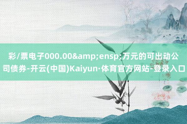 彩/票电子000.00&ensp;万元的可出动公司债券-开云(中国)Kaiyun·体育官方网站-登录入口