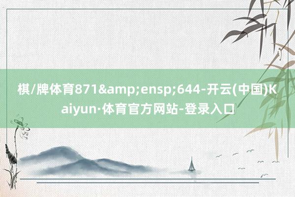 棋/牌体育871&ensp;644-开云(中国)Kaiyun·体育官方网站-登录入口