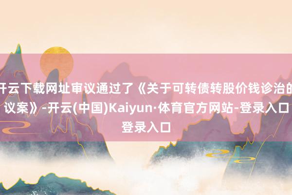 开云下载网址审议通过了《关于可转债转股价钱诊治的议案》-开云(中国)Kaiyun·体育官方网站-登录入口