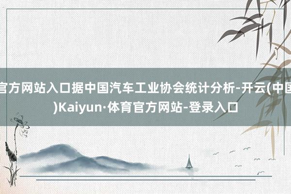 官方网站入口据中国汽车工业协会统计分析-开云(中国)Kaiyun·体育官方网站-登录入口