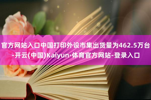 官方网站入口中国打印外设市集出货量为462.5万台-开云(中国)Kaiyun·体育官方网站-登录入口