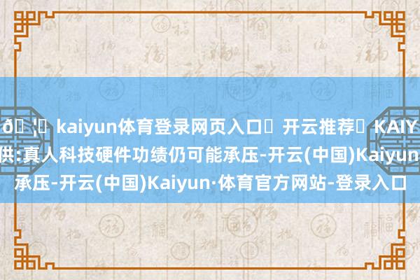 🦄kaiyun体育登录网页入口✅开云推荐✅KAIYUN SPORTS为您提供:真人科技硬件功绩仍可能承压-开云(中国)Kaiyun·体育官方网站-登录入口