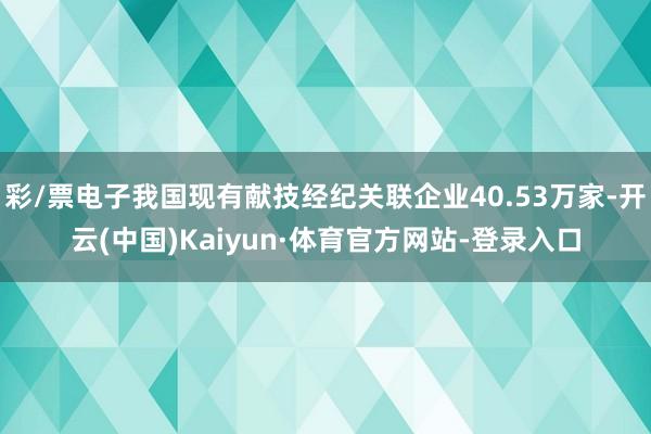 彩/票电子我国现有献技经纪关联企业40.53万家-开云(中国)Kaiyun·体育官方网站-登录入口