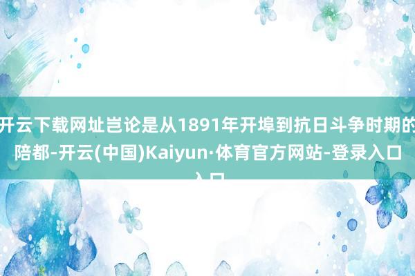 开云下载网址岂论是从1891年开埠到抗日斗争时期的陪都-开云(中国)Kaiyun·体育官方网站-登录入口