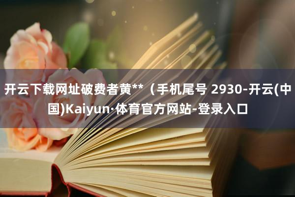 开云下载网址破费者黄**（手机尾号 2930-开云(中国)Kaiyun·体育官方网站-登录入口