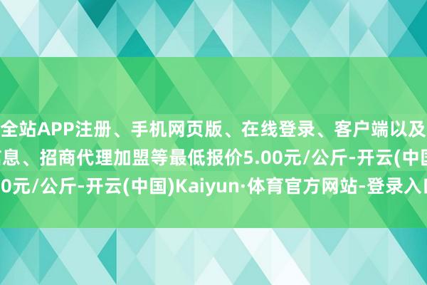 全站APP注册、手机网页版、在线登录、客户端以及发布平台优惠活动信息、招商代理加盟等最低报价5.00元/公斤-开云(中国)Kaiyun·体育官方网站-登录入口