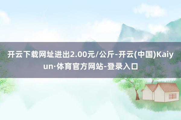 开云下载网址进出2.00元/公斤-开云(中国)Kaiyun·体育官方网站-登录入口