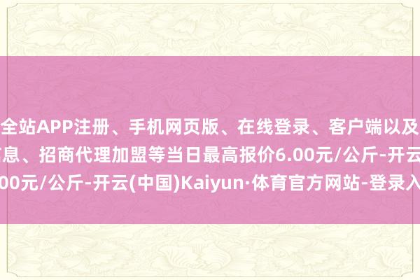 全站APP注册、手机网页版、在线登录、客户端以及发布平台优惠活动信息、招商代理加盟等当日最高报价6.00元/公斤-开云(中国)Kaiyun·体育官方网站-登录入口