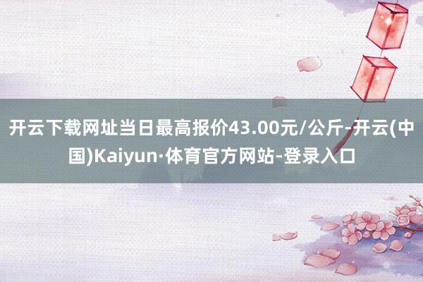 开云下载网址当日最高报价43.00元/公斤-开云(中国)Kaiyun·体育官方网站-登录入口