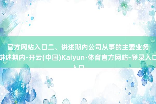 官方网站入口　　　　二、讲述期内公司从事的主要业务　　讲述期内-开云(中国)Kaiyun·体育官方网站-登录入口