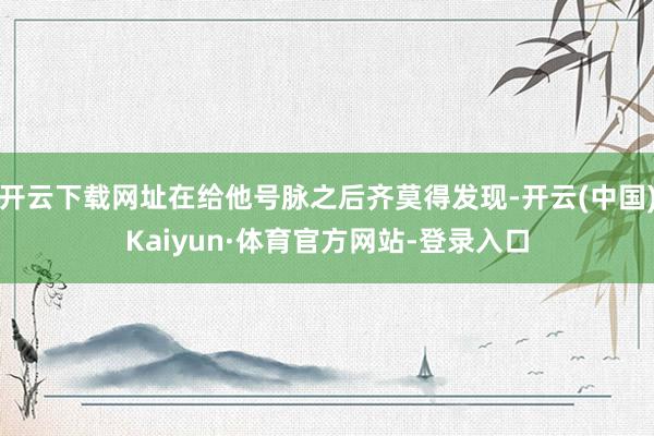 开云下载网址在给他号脉之后齐莫得发现-开云(中国)Kaiyun·体育官方网站-登录入口