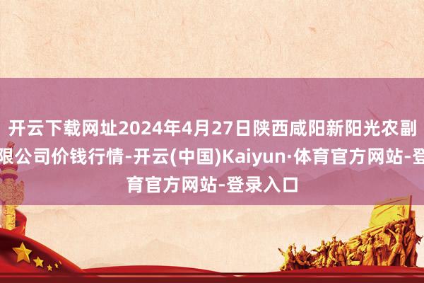 开云下载网址2024年4月27日陕西咸阳新阳光农副居品有限公司价钱行情-开云(中国)Kaiyun·体育官方网站-登录入口