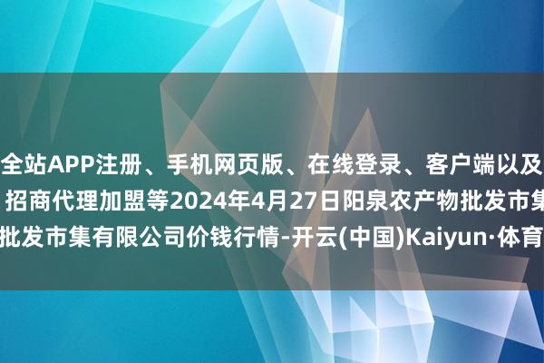 全站APP注册、手机网页版、在线登录、客户端以及发布平台优惠活动信息、招商代理加盟等2024年4月27日阳泉农产物批发市集有限公司价钱行情-开云(中国)Kaiyun·体育官方网站-登录入口