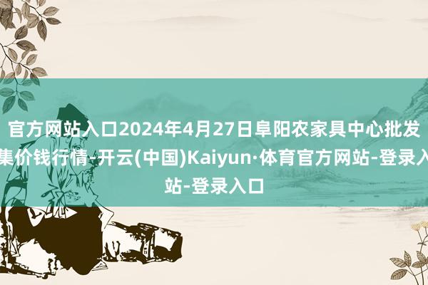 官方网站入口2024年4月27日阜阳农家具中心批发市集价钱行情-开云(中国)Kaiyun·体育官方网站-登录入口