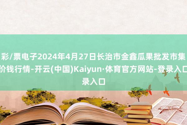 彩/票电子2024年4月27日长治市金鑫瓜果批发市集价钱行情-开云(中国)Kaiyun·体育官方网站-登录入口