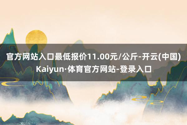 官方网站入口最低报价11.00元/公斤-开云(中国)Kaiyun·体育官方网站-登录入口