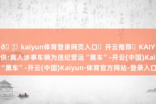 🦄kaiyun体育登录网页入口✅开云推荐✅KAIYUN SPORTS为您提供:真人涉事车辆为违纪营运“黑车”-开云(中国)Kaiyun·体育官方网站-登录入口