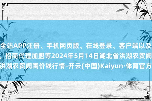 全站APP注册、手机网页版、在线登录、客户端以及发布平台优惠活动信息、招商代理加盟等2024年5月14日湖北省洪湖农贸阛阓价钱行情-开云(中国)Kaiyun·体育官方网站-登录入口