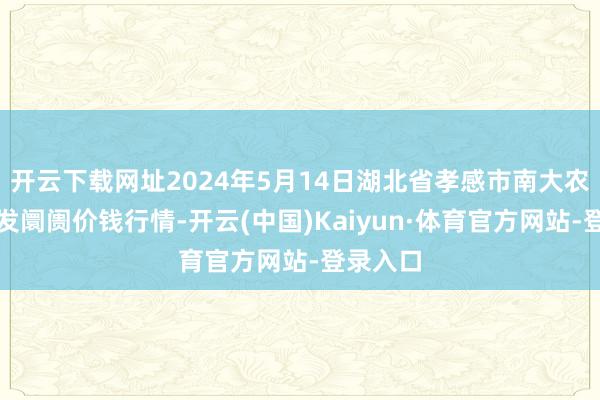 开云下载网址2024年5月14日湖北省孝感市南大农家具批发阛阓价钱行情-开云(中国)Kaiyun·体育官方网站-登录入口